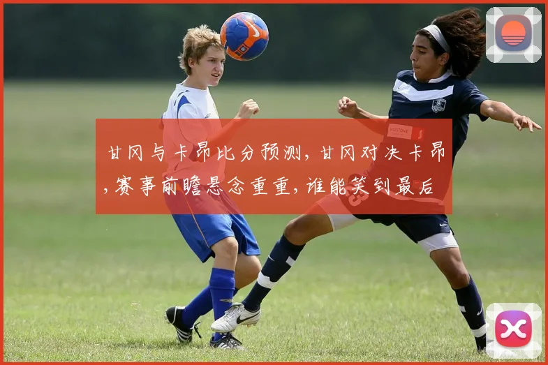 甘冈与卡昂比分预测,甘冈对决卡昂,赛事前瞻悬念重重,谁能笑到最后