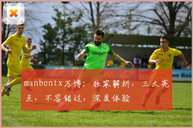 manbentx万博：独家解析，三大亮点，不容错过，深度体验